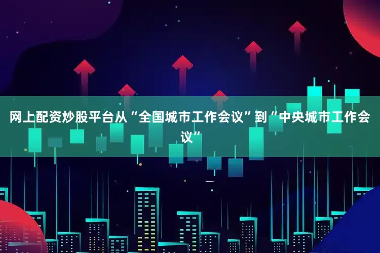 网上配资炒股平台从“全国城市工作会议”到“中央城市工作会议”