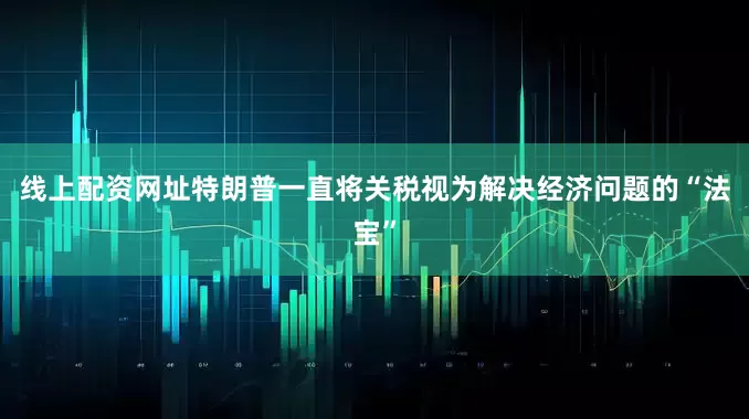 线上配资网址特朗普一直将关税视为解决经济问题的“法宝”